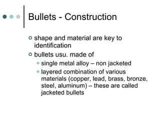 Bullets - Construction shape and material are key to identification bullets usu. made of  single metal alloy – non jacketed  layered combination of various materials (copper, lead, brass, bronze, steel, aluminum) – these are called jacketed bullets 