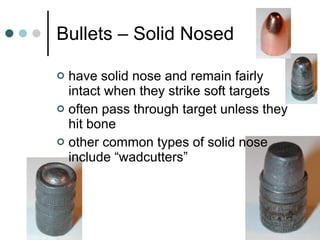 Bullets – Solid Nosed have solid nose and remain fairly intact when they strike soft targets often pass through target unless they hit bone other common types of solid nose include “wadcutters” 