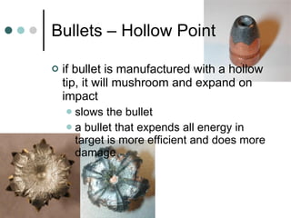 Bullets – Hollow Point if bullet is manufactured with a hollow tip, it will mushroom and expand on impact  slows the bullet a bullet that expends all energy in target is more efficient and does more damage 