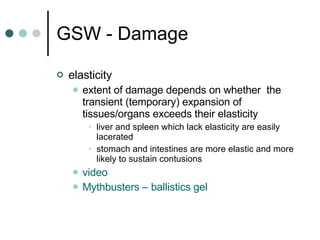 GSW - Damage elasticity extent of damage depends on whether  the transient (temporary) expansion of tissues/organs exceeds their elasticity liver and spleen which lack elasticity are easily lacerated stomach and intestines are more elastic and more likely to sustain contusions  video Mythbusters  – ballistics gel 
