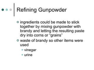 Refining Gunpowder ingredients could be made to stick together by mixing gunpowder with brandy and letting the resulting paste dry into corns or “grains” waste of brandy so other items were used vinegar urine 