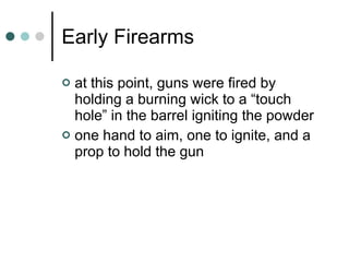Early Firearms at this point, guns were fired by holding a burning wick to a “touch hole” in the barrel igniting the powder one hand to aim, one to ignite, and a prop to hold the gun 