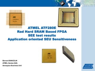 ATMEL ATF280E
Rad Hard SRAM Based FPGA
SEE test results
Application oriented SEU Sensitiveness
Bernard BANCELIN
ATMEL Nantes SAS,
Aerospace Business Unit
 