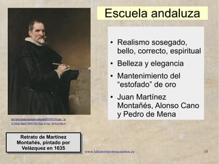 www.lahistoriayotroscuentos.es 15
https://upload.wikimedia.org/wikipedia/commons/thumb/9/93/Vel%C3%A1zquez_-_Juan_Mart
%C3%ADnez_Monta%C3%B1%C3%A9s_(Museo_del_Prado,_1635-36).jpg/300px-Vel
Retrato de Martínez
Montañés, pintado por
Velázquez en 1635
Retrato de Martínez
Montañés, pintado por
Velázquez en 1635
Escuela andaluza
● Realismo sosegado,
bello, correcto, espiritual
● Belleza y elegancia
● Mantenimiento del
“estofado” de oro
● Juan Martínez
Montañés, Alonso Cano
y Pedro de Mena
 