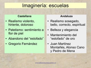 www.lahistoriayotroscuentos.es 5
Imaginería: escuelas
Castellana
● Realismo violento,
hiriente, doloroso
● Patetismo: sentimiento a
flor de piel
● Abandono del “estofado”
● Gregorio Fernández
Andaluza
● Realismo sosegado,
bello, correcto, espiritual
● Belleza y elegancia
● Mantenimiento del
“estofado” de oro
● Juan Martínez
Montañés, Alonso Cano
y Pedro de Mena
 