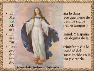 Inmaculada
• El modelo de Inmaculada en España lo dará
Murillo, si bien su inspiración parece que viene de
Ribera. Su influencia será enorme: en los siglos
XIX y XX se popularizará aún más en estampas y
grabados para libros religiosos.
• El tema es, casi se puede decir, español. Y España
será quien consiga la constitución en dogma de la
“inmacularidad de María”.
• Las Inmaculadas de Murillo son "triunfantes“ a lo
que contribuye la exagerada luminosidad del
fondo y que rodea a la figura de María: incide en la
intención de representar la grandeza y victoria
divina de la Virgen.
Inmaculada. Zurbarán. Hacia 1660.
 