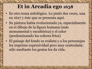 Et in Arcadia ego 1638
• Es otro tema mitológico. Lo pintó dos veces, una
en 1627 y éste que se presenta aquí.
• Su pintura había evolucionado ya, especialmente
en el dibujo de la figura humana (más
monumental y escultórica) y el color
(predominando los colores fríos)
• El paisaje del fondo es realista y a los personajes
les imprime expresividad pero muy controlada:
sólo mediante los gestos les da vida.
 