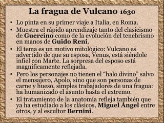 La fragua de Vulcano 1630
• Lo pinta en su primer viaje a Italia, en Roma.
• Muestra el rápido aprendizaje tanto del clasicismo
de Guercino como de la evolución del tenebrismo
en manos de Guido Reni.
• El tema es un motivo mitológico: Vulcano es
advertido de que su esposa, Venus, está siéndole
infiel con Marte. La sorpresa del esposo está
magníficamente reflejada.
• Pero los personajes no tienen el “halo divino” salvo
el mensajero, Apolo, sino que son personas de
carne y hueso, simples trabajadores de una fragua:
ha humanizado el asunto hasta el extremo.
• El tratamiento de la anatomía refleja también que
ya ha estudiado a los clásicos, Miguel Ángel entre
otros, y al escultor Bernini.
 