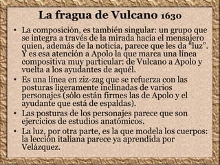La fragua de Vulcano 1630
• La composición, es también singular: un grupo que
se integra a través de la mirada hacia el mensajero
quien, además de la noticia, parece que les da “luz”.
Y es esa atención a Apolo la que marca una línea
compositiva muy particular: de Vulcano a Apolo y
vuelta a los ayudantes de aquél.
• Es una línea en ziz-zag que se refuerza con las
posturas ligeramente inclinadas de varios
personajes (sólo están firmes las de Apolo y el
ayudante que está de espaldas).
• Las posturas de los personajes parece que son
ejercicios de estudios anatómicos.
• La luz, por otra parte, es la que modela los cuerpos:
la lección italiana parece ya aprendida por
Velázquez.
 