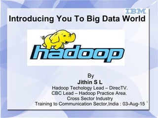 1
Introducing You To Big Data World
By
Jithin S L
Hadoop Techology Lead – DirecTV.
CBC Lead – Hadoop Practice Area.
Cross Sector Industry
Training to Communication Sector,India : 03-Aug-15
 