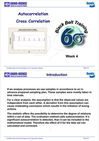 Page 1/3111b BB W4 Auto & Cross Correlation, 04, D. Szemkus/H. Winkler
Week 4
Page 2/3111b BB W4 Auto & Cross Correlation, 04, D. Szemkus/H. Winkler
If we analyze processes we use samples in accordance to an in
advance prepared sampling plan. These samples were mostly taken in
time intervals.
For a clear analysis, the assumption is that the observed values are
independent from each other. A deviation from this assumption can
cause misleading conclusion which results in the initiation of wrong
actions.
The statistic offers the possibility to determine the degree of relations
within a set of data. The evaluation method calls autocorrelation. If a
significant autocorrelation is detected, than it can be included in the
mathematical model. Therefore the effect of it for the data set can
calculated and corrected.
Introduction
 
