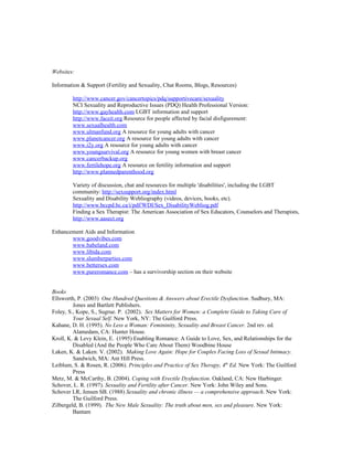 Websites:

Information & Support (Fertility and Sexuality, Chat Rooms, Blogs, Resources)

        http://www.cancer.gov/cancertopics/pdq/supportivecare/sexuality
        NCI Sexuality and Reproductive Issues (PDQ) Health Professional Version:
        http://www.gayhealth.com LGBT information and support
        http://www.faceit.org Resource for people affected by facial disfigurement:
        www.sexualhealth.com
        www.ulmanfund.org A resource for young adults with cancer
        www.planetcancer.org A resource for young adults with cancer
        www.i2y.org A resource for young adults with cancer
        www.youngsurvival.org A resource for young women with breast cancer
        www.cancerbackup.org
        www.fertilehope.org A resource on fertility information and support
        http://www.plannedparenthood.org

        Variety of discussion, chat and resources for multiple 'disabilities', including the LGBT
        community: http://sexsupport.org/index.html
        Sexuality and Disability Webliography (videos, devices, books, etc).
        http://www.bccpd.bc.ca/i/pdf/WDI/Sex_DisabilityWebliog.pdf
        Finding a Sex Therapist: The American Association of Sex Educators, Counselors and Therapists,
        http://www.aasect.org

Enhancement Aids and Information
       www.goodvibes.com
       www.babeland.com
       www.libida.com
       www.slumberparties.com
       www.bettersex.com
       www.pureromance.com – has a survivorship section on their website


Books
Ellsworth, P. (2003) One Hundred Questions & Answers about Erectile Dysfunction. Sudbury, MA:
         Jones and Bartlett Publishers.
Foley, S., Kope, S., Sugrue. P. (2002). Sex Matters for Women: a Complete Guide to Taking Care of
         Your Sexual Self. New York, NY: The Guilford Press.
Kahane, D. H. (1995). No Less a Woman: Femininity, Sexuality and Breast Cancer. 2nd rev. ed.
         Alamedam, CA: Hunter House.
Kroll, K. & Levy Klein, E. (1995) Enabling Romance: A Guide to Love, Sex, and Relationships for the
         Disabled (And the People Who Care About Them) Woodbine House
Laken, K. & Laken. V. (2002). Making Love Again: Hope for Couples Facing Loss of Sexual Intimacy.
         Sandwich, MA: Ant Hill Press.
Leiblum, S. & Rosen, R. (2006). Principles and Practice of Sex Therapy, 4th Ed. New York: The Guilford
         Press
Metz, M. & McCarthy, B. (2004). Coping with Erectile Dysfunction. Oakland, CA: New Harbinger.
Schover, L. R. (1997). Sexuality and Fertility after Cancer. New York: John Wiley and Sons.
Schover LR, Jensen SB. (1988) Sexuality and chronic illness — a comprehensive approach. New York:
         The Guilford Press.
Zilbergeld, B. (1999). The New Male Sexuality: The truth about men, sex and pleasure. New York:
         Bantam
 