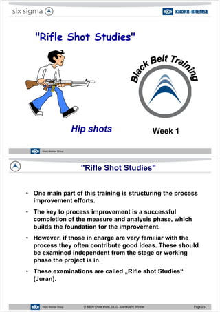 "Rifle Shot Studies"Rifle Shot Studies
Hip shots Week 1
Knorr-Bremse Group
"Rifle Shot Studies"
O i t f thi t i i i t t i th• One main part of this training is structuring the process
improvement efforts.
• The key to process improvement is a successful
completion of the measure and analysis phase, which
b ild th f d ti f th i tbuilds the foundation for the improvement.
• However, if those in charge are very familiar with the
process they often contribute good ideas. These should
be examined independent from the stage or working
phase the project is inphase the project is in.
• These examinations are called „Rifle shot Studies“
(Juran).
Knorr-Bremse Group 11 BB W1 Rifle shots, 04, D. Szemkus/H. Winkler Page 2/5
 