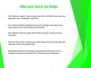 We are here to help
 Our helpline is open 5 days a week from 9am until 6pm to answer any
questions your employees may have
 You will be assigned a dedicated account manager who will ensure
your scheme runs successfully and smoothly
 Our website contains useful information and also a handy savings
calculator
 We have more than 1,500 partner bike shops all over the UK who will
help you choose the perfect bike
 Bike2Work Scheme will provide all promotional literature free of
charge to help you to promote the scheme to your employees
9
 