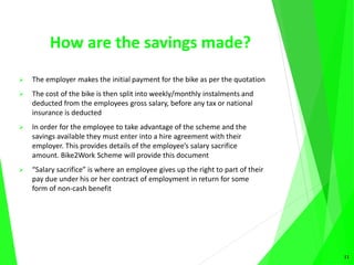 How are the savings made?
 The employer makes the initial payment for the bike as per the quotation
 The cost of the bike is then split into weekly/monthly instalments and
deducted from the employees gross salary, before any tax or national
insurance is deducted
 In order for the employee to take advantage of the scheme and the
savings available they must enter into a hire agreement with their
employer. This provides details of the employee’s salary sacrifice
amount. Bike2Work Scheme will provide this document
 “Salary sacrifice” is where an employee gives up the right to part of their
pay due under his or her contract of employment in return for some
form of non-cash benefit
11
 