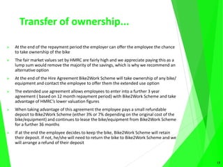 Transfer of ownership...
 At the end of the repayment period the employer can offer the employee the chance
to take ownership of the bike
 The fair market values set by HMRC are fairly high and we appreciate paying this as a
lump sum would remove the majority of the savings, which is why we recommend an
alternative option
 At the end of the Hire Agreement Bike2Work Scheme will take ownership of any bike/
equipment and contact the employee to offer them the extended use option
 The extended use agreement allows employees to enter into a further 3 year
agreement ( based on 12 month repayment period) with Bike2Work Scheme and take
advantage of HMRC’s lower valuation figures
 When taking advantage of this agreement the employee pays a small refundable
deposit to Bike2Work Scheme (either 3% or 7% depending on the original cost of the
bike/equipment) and continues to lease the bike/equipment from Bike2Work Scheme
for a further 36 months
 If at the end the employee decides to keep the bike, Bike2Work Scheme will retain
their deposit. If not, he/she will need to return the bike to Bike2Work Scheme and we
will arrange a refund of their deposit
13
 