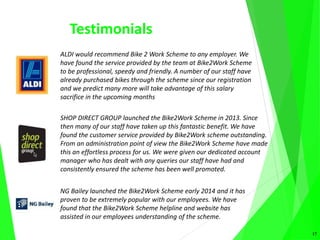 Testimonials
17
ALDI would recommend Bike 2 Work Scheme to any employer. We
have found the service provided by the team at Bike2Work Scheme
to be professional, speedy and friendly. A number of our staff have
already purchased bikes through the scheme since our registration
and we predict many more will take advantage of this salary
sacrifice in the upcoming months
SHOP DIRECT GROUP launched the Bike2Work Scheme in 2013. Since
then many of our staff have taken up this fantastic benefit. We have
found the customer service provided by Bike2Work scheme outstanding.
From an administration point of view the Bike2Work Scheme have made
this an effortless process for us. We were given our dedicated account
manager who has dealt with any queries our staff have had and
consistently ensured the scheme has been well promoted.
NG Bailey launched the Bike2Work Scheme early 2014 and it has
proven to be extremely popular with our employees. We have
found that the Bike2Work Scheme helpline and website has
assisted in our employees understanding of the scheme.
 