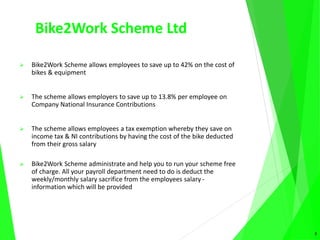 Bike2Work Scheme Ltd
 Bike2Work Scheme allows employees to save up to 42% on the cost of
bikes & equipment
 The scheme allows employers to save up to 13.8% per employee on
Company National Insurance Contributions
 The scheme allows employees a tax exemption whereby they save on
income tax & NI contributions by having the cost of the bike deducted
from their gross salary
 Bike2Work Scheme administrate and help you to run your scheme free
of charge. All your payroll department need to do is deduct the
weekly/monthly salary sacrifice from the employees salary -
information which will be provided
3
 