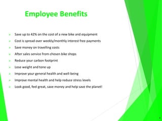 Employee Benefits
 Save up to 42% on the cost of a new bike and equipment
 Cost is spread over weekly/monthly interest free payments
 Save money on travelling costs
 After sales service from chosen bike shops
 Reduce your carbon footprint
 Lose weight and tone up
 Improve your general health and well-being
 Improve mental health and help reduce stress levels
 Look good, feel great, save money and help save the planet!
4
 