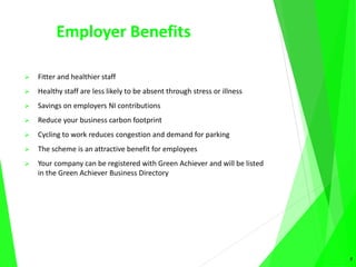 Employer Benefits
 Fitter and healthier staff
 Healthy staff are less likely to be absent through stress or illness
 Savings on employers NI contributions
 Reduce your business carbon footprint
 Cycling to work reduces congestion and demand for parking
 The scheme is an attractive benefit for employees
 Your company can be registered with Green Achiever and will be listed
in the Green Achiever Business Directory
5
 