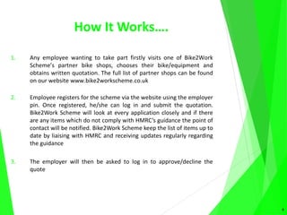How It Works….
1. Any employee wanting to take part firstly visits one of Bike2Work
Scheme’s partner bike shops, chooses their bike/equipment and
obtains written quotation. The full list of partner shops can be found
on our website www.bike2workscheme.co.uk
2. Employee registers for the scheme via the website using the employer
pin. Once registered, he/she can log in and submit the quotation.
Bike2Work Scheme will look at every application closely and if there
are any items which do not comply with HMRC’s guidance the point of
contact will be notified. Bike2Work Scheme keep the list of items up to
date by liaising with HMRC and receiving updates regularly regarding
the guidance
3. The employer will then be asked to log in to approve/decline the
quote
6
 