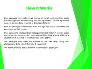 How It Works
Once approved the employee will receive an e-mail confirming their quote
has been approved and containing their hire agreement - the hire agreement
needs to be signed and returned to Bike2Work Scheme
Both the employer and employee must then sign and keep a copy of the hire
agreement for their records
Once signed, the employer then makes payment to Bike2Work Scheme as per
the invoice. Once payment has been received Bike2Work Scheme will issue a
voucher which is posted to the employees home address
The employee then takes the voucher to the bike shop, along with
photographic ID, to collect their bike & equipment
The weekly/monthly deductions from the employee’s pay begins
7
 