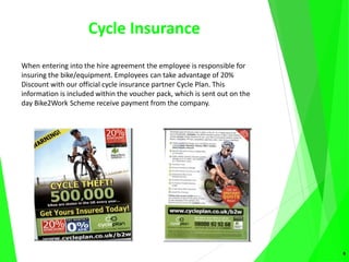 Cycle Insurance
When entering into the hire agreement the employee is responsible for
insuring the bike/equipment. Employees can take advantage of 20%
Discount with our official cycle insurance partner Cycle Plan. This
information is included within the voucher pack, which is sent out on the
day Bike2Work Scheme receive payment from the company.
8
 
