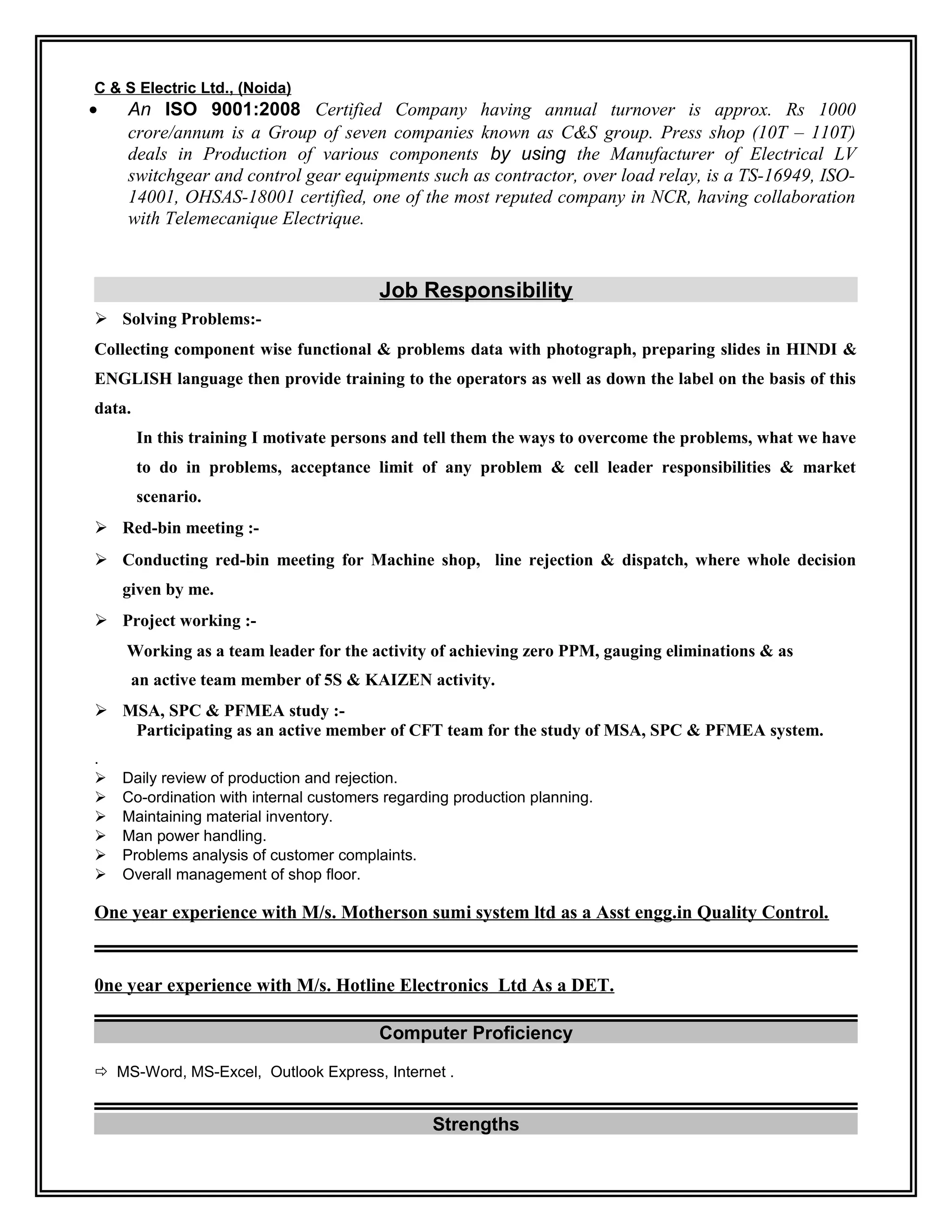 C & S Electric Ltd., (Noida)
• An ISO 9001:2008 Certified Company having annual turnover is approx. Rs 1000
crore/annum is a Group of seven companies known as C&S group. Press shop (10T – 110T)
deals in Production of various components by using the Manufacturer of Electrical LV
switchgear and control gear equipments such as contractor, over load relay, is a TS-16949, ISO-
14001, OHSAS-18001 certified, one of the most reputed company in NCR, having collaboration
with Telemecanique Electrique.
Job Responsibility
 Solving Problems:-
Collecting component wise functional & problems data with photograph, preparing slides in HINDI &
ENGLISH language then provide training to the operators as well as down the label on the basis of this
data.
In this training I motivate persons and tell them the ways to overcome the problems, what we have
to do in problems, acceptance limit of any problem & cell leader responsibilities & market
scenario.
 Red-bin meeting :-
 Conducting red-bin meeting for Machine shop, line rejection & dispatch, where whole decision
given by me.
 Project working :-
Working as a team leader for the activity of achieving zero PPM, gauging eliminations & as
an active team member of 5S & KAIZEN activity.
 MSA, SPC & PFMEA study :-
Participating as an active member of CFT team for the study of MSA, SPC & PFMEA system.
.
 Daily review of production and rejection.
 Co-ordination with internal customers regarding production planning.
 Maintaining material inventory.
 Man power handling.
 Problems analysis of customer complaints.
 Overall management of shop floor.
One year experience with M/s. Motherson sumi system ltd as a Asst engg.in Quality Control.
0ne year experience with M/s. Hotline Electronics Ltd As a DET.
Computer Proficiency
 MS-Word, MS-Excel, Outlook Express, Internet .
Strengths
 