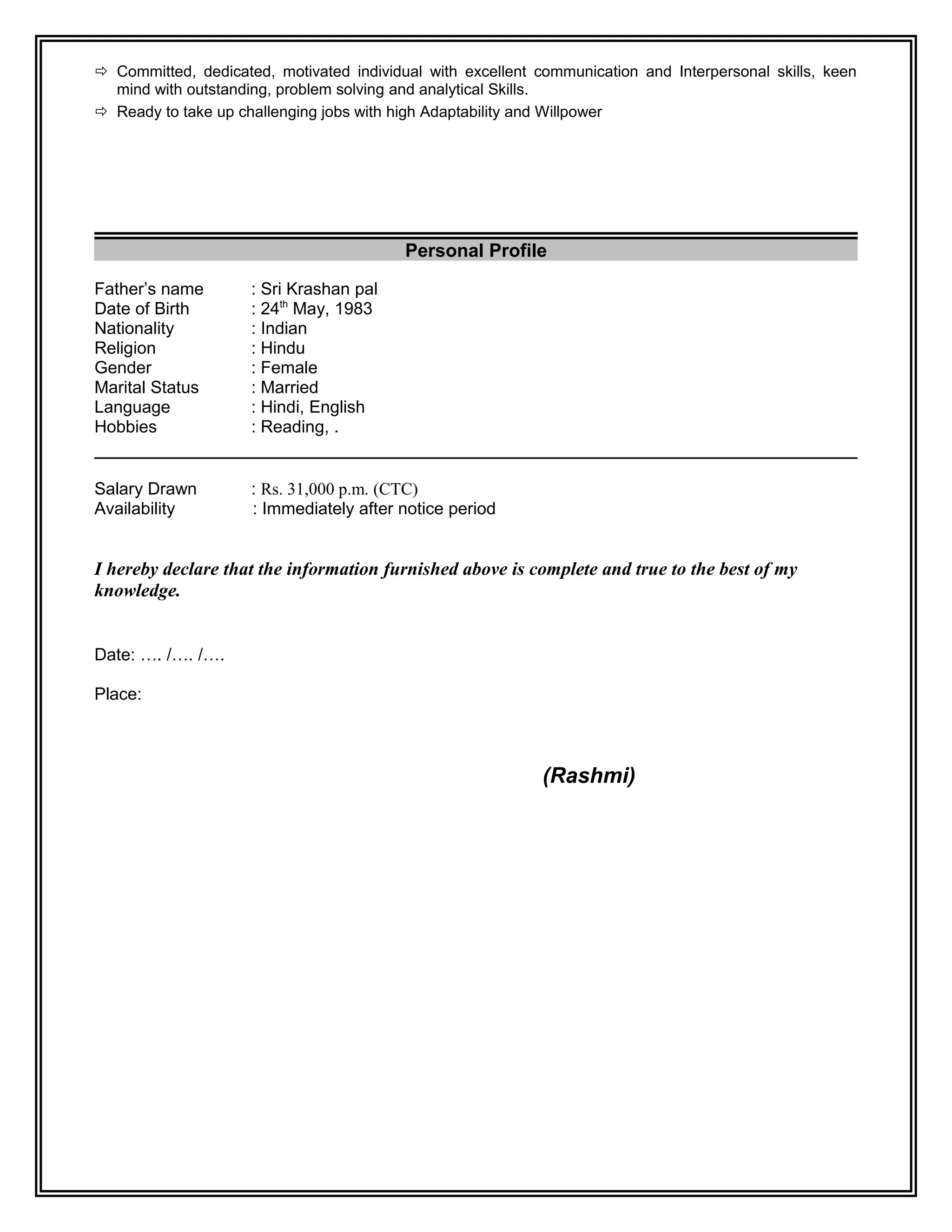  Committed, dedicated, motivated individual with excellent communication and Interpersonal skills, keen
mind with outstanding, problem solving and analytical Skills.
 Ready to take up challenging jobs with high Adaptability and Willpower
Personal Profile
Father’s name : Sri Krashan pal
Date of Birth : 24th
May, 1983
Nationality : Indian
Religion : Hindu
Gender : Female
Marital Status : Married
Language : Hindi, English
Hobbies : Reading, .
Salary Drawn : Rs. 31,000 p.m. (CTC)
Availability : Immediately after notice period
I hereby declare that the information furnished above is complete and true to the best of my
knowledge.
Date: …. /…. /….
Place:
(Rashmi)
 