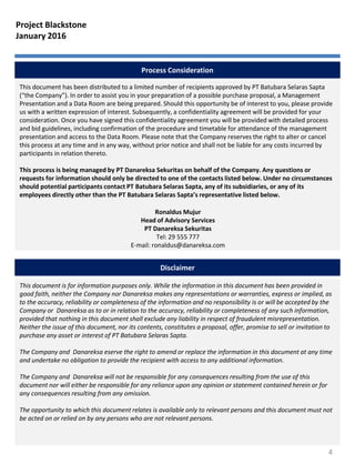 Process Consideration
This document has been distributed to a limited number of recipients approved by PT Batubara Selaras Sapta
(“the Company”). In order to assist you in your preparation of a possible purchase proposal, a Management
Presentation and a Data Room are being prepared. Should this opportunity be of interest to you, please provide
us with a written expression of interest. Subsequently, a confidentiality agreement will be provided for your
consideration. Once you have signed this confidentiality agreement you will be provided with detailed process
and bid guidelines, including confirmation of the procedure and timetable for attendance of the management
presentation and access to the Data Room. Please note that the Company reserves the right to alter or cancel
this process at any time and in any way, without prior notice and shall not be liable for any costs incurred by
participants in relation thereto.
This process is being managed by PT Danareksa Sekuritas on behalf of the Company. Any questions or
requests for information should only be directed to one of the contacts listed below. Under no circumstances
should potential participants contact PT Batubara Selaras Sapta, any of its subsidiaries, or any of its
employees directly other than the PT Batubara Selaras Sapta’s representative listed below.
This document is for information purposes only. While the information in this document has been provided in
good faith, neither the Company nor Danareksa makes any representations or warranties, express or implied, as
to the accuracy, reliability or completeness of the information and no responsibility is or will be accepted by the
Company or Danareksa as to or in relation to the accuracy, reliability or completeness of any such information,
provided that nothing in this document shall exclude any liability in respect of fraudulent misrepresentation.
Neither the issue of this document, nor its contents, constitutes a proposal, offer, promise to sell or invitation to
purchase any asset or interest of PT Batubara Selaras Sapta.
The Company and Danareksa eserve the right to amend or replace the information in this document at any time
and undertake no obligation to provide the recipient with access to any additional information.
The Company and Danareksa will not be responsible for any consequences resulting from the use of this
document nor will either be responsible for any reliance upon any opinion or statement contained herein or for
any consequences resulting from any omission.
The opportunity to which this document relates is available only to relevant persons and this document must not
be acted on or relied on by any persons who are not relevant persons.
Disclaimer
4
Ronaldus Mujur
Head of Advisory Services
PT Danareksa Sekuritas
Tel: 29 555 777
E-mail: ronaldus@danareksa.com
Project Blackstone
January 2016
 