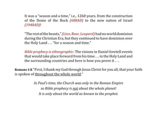 It was a “season and a time,” i.e., 1260 years, from the construction
      of  the  Dome  of  the  Rock  (688AD)  to  the  new  nation  of  Israel
      (1948AD)!

      “The rest of the beasts,” (Lion, Bear, Leopard) had no world dominion
      during the Christian Era, but they continued to have dominion over
      the Holy Land . . . “for a season and time.”

      Bible prophecy is ethnographic: The visions in Daniel foretell events
      that would take place forward from his time . . . in the Holy Land and
      the surrounding countries and here is how you prove it . . .

Romans 1:8 “First, I thank my God through Jesus Christ for you all, that your faith
is spoken of throughout the whole world.” 

            In Paul’s time, the Church was only in the Roman Empire
                 so Bible prophecy is not about the whole planet!
               It is only about the world as known to the prophet.
 