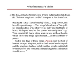 Nebuchadnezzar’s Vision


In 605 B.C., Nebuchadnezzar has a dream, but forgets what it was.
   His Chaldean magicians couldn’t interpret it, but Daniel can.

   Daniel 2:31­45, NAS (Daniel speaks) “Thou, O king, sawest, and
   behold a great image . . . This image's head was of fine gold,
   his breast and his arms of silver, his belly and his thighs of
   brass, His legs of iron, his feet part of iron and part of clay, 
   Thou  sawest  till  that  a  stone  was  cut  out  without  hands,
   which smote the image upon his feet . . . and brake them to
   pieces.
      And in the days of those kings (Plural) shall the God of
   heaven set up a kingdom, which shall never be destroyed:
   and the kingdom shall not be left to other people, but it shall
   break in pieces and consume all these kingdoms, and it shall
   stand for ever.”
 