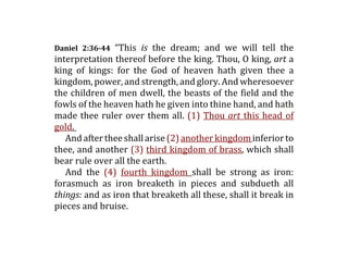 Daniel  2:36­44  “This  is  the  dream;  and  we  will  tell  the
interpretation thereof before the king. Thou, O king, art a
king  of  kings:  for  the  God  of  heaven  hath  given  thee  a
kingdom, power, and strength, and glory. And wheresoever
the children of men dwell, the beasts of the field and the
fowls of the heaven hath he given into thine hand, and hath
made  thee  ruler  over  them  all.  (1)  Thou  art  this  head  of
gold.  
   And after thee shall arise (2) another kingdom inferior to
thee, and another (3) third kingdom of brass, which shall
bear rule over all the earth. 
   And  the  (4)  fourth  kingdom  shall  be  strong  as  iron:
forasmuch  as  iron  breaketh  in  pieces  and  subdueth  all
things: and as iron that breaketh all these, shall it break in
pieces and bruise. 
 