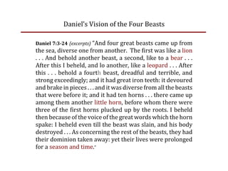 Daniel’s Vision of the Four Beasts

Daniel 7:3­24  (excerpts)  “And four great beasts came up from
the sea, diverse one from another.  The first was like a lion
. . . And behold another beast, a second, like to a bear . . .
After this I beheld, and lo another, like a leopard . . . After
this  .  .  .  behold  a  fourth  beast,  dreadful  and  terrible,  and
strong exceedingly; and it had great iron teeth: it devoured
and brake in pieces . . . and it was diverse from all the beasts
that were before it; and it had ten horns . . . there came up
among them another little horn, before whom there were
three of the first horns plucked up by the roots. I beheld
then because of the voice of the great words which the horn
spake: I beheld even till the beast was slain, and his body
destroyed . . . As concerning the rest of the beasts, they had
their dominion taken away: yet their lives were prolonged
for a season and time.”
 