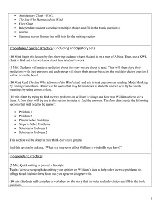 • Anticipatory Chart – KWL
• The Boy Who Harnessed the Wind
• Flow Chart
• Independent student worksheet (multiple choice and fill-in the blank questions)
• Journal
• Sentence starter frames that will help for the writing section
Procedures/ Guided Practice: (including anticipatory set)
(10 Min) Begin this lesson by first showing students where Malawi is on a map of Africa. Then, use a KWL
chart to find out what we know about how windmills work.
(5 Min) Students will make a prediction about the story we are about to read. They will then share their
predictions with their partners and each group will share their answer based on the multiple-choice question I
will write on the board.
(10 Min) Read The Boy Who Harnessed the Wind aloud and ask in-text questions as reading. Model thinking
by finding connections. There will be words that may be unknown to students and we will try to find its
meanings by using context clues.
(15 min) Start by trying to find the two problems in William’s village and how was William able to solve
them. A flow chart will be use in this section in order to find the answers. The flow chart needs the following
sections that will need to be answer:
• Problem 1
• Problem 2
• Plan to Solve Problems
• Steps to Solve Problems
• Solution to Problem 1
• Solution to Problem 2
This section will be done in their think-pair share groups
End this section by asking, “What is a long-term effect William’s windmills may have?”
Independent Practice:
(5 Min) Quickwriting in journal - freestyle
Topic: Write a paragraph describing your opinion on William’s idea to help solve the two problems his
village faced. Include three facts that you agree or disagree with.
(10 min) Students will complete a worksheet on the story that includes multiple-choice and fill-in the bank
questions
3
 