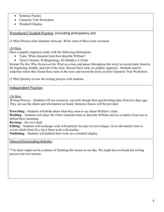 • Sentence Frames
• Character Trait Worksheet
• Windmill Display
Procedures/ Guided Practice: (including anticipatory set)
(5 Min) Discuss what character traits are. Write some of these traits on board.
(20 Min)
Have a graphic organizer ready with the following information:
• Topic: What character traits best describe William?
• Three Columns: B (Beginning), M (Middle), E (End)
Reread The Boy Who Harnessed the Wind as a class and pause (throughout the story) to record traits found at
the beginning, middle, and end of the story. Record these traits on graphic organizer. Students need to
underline where they found these traits in the story and record the traits on their Character Trait Worksheet.
(5 Min) Quickly review the writing process with students.
Independent Practice:
(30 Min)
Writing Process – Students will use resources: can look though their quickwriting entry from two days ago.
They can use the charts and information on board. Sentence frames will be provided.
Prewriting – Students will think about what they want to say about William’s traits.
Drafting – Students will select the 4 best character traits to describe William and use evidence from text to
defend their reasoning.
Revising – Go over draft
Editing – Students will exchange work with partners for peer review/critique. Gives the teacher time to
review drafts from ELs; have them work with teacher.
Publishing – Students will publish their work on a windmill display
Closure/Concluding Activity:
**As there might not be a chance of finishing this lesson in one day. We might have to break the writing
process into two lessons.
8
 
