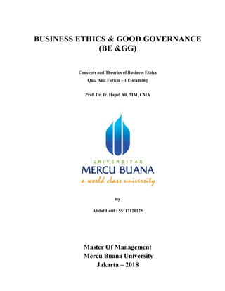 BUSINESS ETHICS & GOOD GOVERNANCE
(BE &GG)
Concepts and Theories of Business Ethics
Quiz And Forum – 1 E-learning
Prof. Dr. Ir. Hapzi Ali, MM, CMA
By
Abdul Latif : 55117120125
Master Of Management
Mercu Buana University
Jakarta – 2018
 