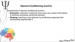 Operant Conditioning (cont'd.)
• Components of operant conditioning (cont'd.)
• Extinction: reduction in behavior that occurs as a result of the failure
to reinforce previously reinforced behavior
• Shaping: teaching a new behavior by reinforcing responses that
successively approximate it
 