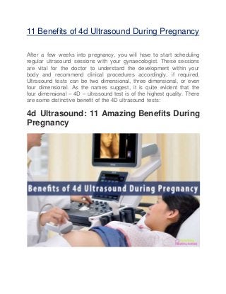 11 Benefits of 4d Ultrasound During Pregnancy
After a few weeks into pregnancy, you will have to start scheduling
regular ultrasound sessions with your gynaecologist. These sessions
are vital for the doctor to understand the development within your
body and recommend clinical procedures accordingly, if required.
Ultrasound tests can be two dimensional, three dimensional, or even
four dimensional. As the names suggest, it is quite evident that the
four dimensional – 4D – ultrasound test is of the highest quality. There
are some distinctive benefit of the 4D ultrasound tests:
4d Ultrasound: 11 Amazing Benefits During
Pregnancy
 