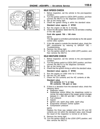 ENGINE <4G9-MPI> – On-vehicle ServiceENGINE <4G9-MPI> – On-vehicle Service 11B-9
IDLE SPEED CHECK
1. Before inspection, set the vehicle to the pre-inspection
condition.
2. Turn the ignition switch to LOCK (OFF) position, and then
connect the MUT-II to the diagnosis connector.
3. Set up the timing light.
4. Check the ignition timing is within the standard value.
Standard value: approx. 5_ BTDC
5. Run the engine at idle for 2 minutes.
6. Check the idle speed. Select item No. 22 and take a reading
of the idle speed.
Curb idle speed: 700 ± 100 r/min
NOTE
The idle speed is controlled automatically by the idle speed
control (ISC) system.
7. If the idle speed is outside the standard value, check the
MPI components by referring to GROUP 13C –
Troubleshooting.
8. Remove the timing light.
9. Turn the ignition switch to the LOCK (OFF) position, and
then remove the MUT-II.
IDLE MIXTURE CHECK
1. Before inspection, set the vehicle to the pre-inspection
condition.
2. Turn the ignition switch to LOCK (OFF) position, and then
connect the MUT-II to the diagnosis connector.
3. Set up the timing light.
4. Check that the ignition timing is within the standard value.
Standard value: approx. 5_ BTDC
5. Run the engine at 2,500 r/min for 2 minutes.
6. Set the CO, HC tester.
7. Check the CO contents and the HC contents at idle.
Standard value
CO contents: 0.1 % or less
HC contents: 100 ppm or less
8. If there is a deviation from the standard value, check the
following items:
D Diagnosis output
D Closed-loop control (When the closed-loop control is
normal, the output signal of the oxygen sensor changes
between 0 – 400 mV and 600 – 1,000 mV at idle.)
D Fuel pressure
D Injector
D Ignition coil, spark plug cable, spark plug
D Evaporative emission control system
D Compression pressure
NOTE
Replace the three way catalyst when the CO and HC
contents are not within the standard value, even though
the result of the inspection is normal on all items.
9. Remove the timing light.
10. Turn the ignition switch to the LOCK (OFF) position, and
then remove the MUT-II.
MUT-II
MUT-II
 