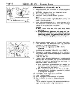 ENGINE <4G9-MPI> – On-vehicle Service11B-10
COMPRESSION PRESSURE CHECK
1. Before inspection, set the vehicle to the pre-inspection
condition.
2. Disconnect the ignition coil and spark plug cables.
3. Remove all of the spark plugs.
4. Disconnect the crank angle sensor connector.
NOTE
Doing this will prevent the engine-ECU from carrying out
ignition and fuel injection.
5. Cover the spark plug hole with a shop towel etc., and
after the engine has been cranked, check that no foreign
material is adhering to the shop towel.
Caution
(1) Keep away from the spark plug hole when
cranking.
(2) If compression is measured with water, oil, fuel,
etc., that has come from cracks inside the cylinder,
these materials will become heated and will gush
out from the spark plug hole, which is dangerous.
6. Set compression gauge to one of the spark plug holes.
7. Crank the engine with the throttle valve fully open and
measure the compression pressure.
Standard value (at engine speed of 250 r/min):
1370 kPa
Limit (at engine speed of 250 r/min): min. 1039 kPa
8. Measure the compression pressure for all the cylinders,
and check that the pressure differences of the cylinders
are below the limit.
Limit: max. 100 kPa
9. If there is a cylinder with compression or a compression
difference that is outside the limit, pour a small amount
of engine oil through the spark plug hole, and repeat the
operations in steps from (6) to (8).
(1) If the compression increases after oil is added, the
cause of the malfunction is a worn or damaged piston
ring and/or cylinder inner surface.
(2) If the compression does not rise after oil is added,
the cause is a burnt or defective valve seat, or pressure
is leaking from the gasket.
10. Connect the crank angle sensor connector.
11. Install the spark plugs.
12. Install the ignition coils and spark plug cables.
13. Use the MUT-II to erase the diagnosis codes.
NOTE
This will erase the diagnosis code resulting from the crank
angle sensor connector being disconnected.
Crank angle sensor connector
 