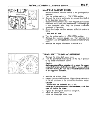 ENGINE <4G9-MPI> – On-vehicle Service 11B-11
MANIFOLD VACUUM CHECK
1. Before inspection, set the vehicle to the pre-inspection
condition.
2. Turn the ignition switch to LOCK (OFF) position.
3. Connect the engine tachometer or connect the MUT-II
to the diagnosis connector.
4. Disconnect the ventilation hose from the positive crankcase
ventilation (PCV) valve, and then connect a vacuum gauge
to the ventilation hose. Plug the positive crankcase
ventilation (PCV) valve.
5. Check the intake manifold vacuum while the engine is
idling.
Limit: Min. 60 kPa
6. Turn the ignition switch to LOCK (OFF) position.
7. Remove the vacuum gauge, and then connect the
ventilation hose to the positive crankcase ventilation (PCV)
valve.
8. Remove the engine tachometer or the MUT-II.
TIMING BELT TENSION ADJUSTMENT
1. Remove the timing belt upper cover.
2. Turn the crankshaft clockwise to set the No. 1 cylinder
to top dead compression centre.
Caution
As the purpose of this procedure is to apply the proper
amount of tension to the timing belt by means of the
cam drive torque, be sure not to rotate the crankshaft
in the opposite direction.
3. Remove the access cover.
4. Loosen the timing belt tensioner fixing bolt to apply tension
to the belt by means of the force of the tensioner spring.
Caution
The bolt can be loosened 90_ – 180_.
If the belt is loosened more than necessary, the bolt
may fall inside the cover.
5. Tighten the timing belt tensioner fixing bolt.
6. Install the access cover.
7. Install the timing belt upper cover.
Plug
Vacuum gauge
 