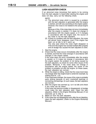 ENGINE <4G9-MPI> – On-vehicle Service11B-12
LASH ADJUSTER CHECK
If an abnormal noise (knocking) that seems to be coming
from the lash adjuster is heard after starting the engine and
does not stop, carry out the following check.
NOTE
(1) The abnormal noise which is caused by a problem
with the lash adjusters is generated after the engine
is started, and will vary according to the engine speed.
However, this noise is not related to the actual engine
load.
Because of this, if the noise does not occur immediately
after the engine is started, if it does not change in
accordance with the engine speed, or if it changes
in accordance with the engine load, the source of
the noise is not the lash adjusters.
(2) If there is a problem with the lash adjusters, the noise
will almost never disappear, even if the engine has
been run at idle to let it warm up.
The only case where the noise might disappear is
if the oil in the engine has not been looked after properly
and oil sludge has caused the lash adjusters to stick.
1. Start the engine.
2. Check that the noise occurs immediately after the engine
is started, and that the noise changes in accordance with
changes in the engine speed.
If the noise does not occur immediately after the engine
is started, or if it does not change in accordance with
the engine speed, the problem is not being caused by
the lash adjusters, so check for some other cause of the
problem. Moreover, if the noise does not change in
accordance with the engine speed, the cause of the
problem is probably not with the engine. (In these cases,
the lash adjusters are normal.)
3. While the engine is idling, check that the noise level does
not change when the engine load is varied (for example, by
shifting from N → D).
If the noise level changes, the cause of the noise is probably
parts striking because of worn crankshaft bearings or
connecting rod bearings. (In such cases, the lash adjusters
are normal.)
4. After the engine has warmed up, run it at idle and check
if any noise can be heard.
If the noise has become smaller or disappeared, oil sludge
could make the lash adjusters stick. Clean the lash
adjusters. (Refer to the Engine Workshop Manual.) If not
improved, go to step 5.
5. Bleed air from the lash adjusters.
6. If the noise has not disappeared even after the air bleeding,
clean the lash adjusters. (Refer to the Engine Workshop
Manual.)
 