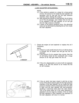ENGINE <4G9-MPI> – On-vehicle Service 11B-13
<LASH ADJUSTER AIR BLEEDING>
NOTE
(1) If the vehicle is parked on a slope for a long period
of time, the amount of oil inside the lash adjuster will
decrease, and air may get into the high pressure
chamber when starting the engine.
(2) After parking the vehicle for long periods, the oil drains
out of the oil passage, and it takes time for the oil
to be supplied to the lash adjuster, so air can get
into the high pressure chamber.
(3) If either of the above situations occur, the abnormal
noise can be eliminated by bleeding the air from inside
the lash adjusters.
1. Check the engine oil and replenish or replace the oil if
necessary.
NOTE
(1) If there is a only small amount of oil, air will be drawn
in through the oil screen and will get into the oil
passage.
(2) If the amount of oil is greater than normal, then the
oil will being mixed by the crankshaft and a large
amount of air may get mixed into the oil.
(3) If the oil is degenerated, air and oil will not separate
easily in oil, and the amount of air mixed into the
oil will increase.
(4) If the air which has been mixed in with the oil due
to any of the above reasons gets into the high pressure
chamber of the lash adjuster, the air inside the high
pressure chamber will be compressed when the valve
is open and the lash adjuster will over-compress,
resulting in abnormal noise when the valve closes.
This is the same effect as if the valve clearance is
adjusted to be too large by mistake. If the air inside
the lash adjusters is then released, the operation of
the lash adjusters will return to normal.
Good
High-
pressure
chamber
 
