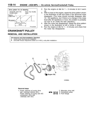 ENGINE <4G9-MPI> – On-vehicle Service/Crankshaft Pulley11B-14
2. Run the engine at idle for 1 – 3 minutes to let it warm
up.
3. With no load on the engine, repeat the drive pattern shown
in the illustration at left and check if the abnormal noise
disappears. (The noise should normally disappear after
10 – 30 repetitions, but if there is no change in the noise
level after 30 repetitions or more, the problem is probably
not due to air inside the lash adjusters.)
4. After the noise has disappeared, repeat the drive pattern
shown in the illustration at left a further 5 times.
5. Run the engine at idle for 1 – 3 minutes and check that
the noise has disappeared.
CRANKSHAFT PULLEY
REMOVAL AND INSTALLATION
Pre-removal and Post-installation Operation
D Under Cover Removal and Installation
D Drive Belt Tension Adjustment (Refer to P.11B-5.) <only after installation>
(Engine Oil)
2
3
4
1
182 ± 4 N·m
Removal steps
1. Power steering oil pump drive
belt <Vehicles without A/C>,
Power steering oil pump and A/C
compressor drive belt
<Vehicles with A/C>
2. Alternator drive belt
AA" "AA 3. Crankshaft pulley
"AA 4. Front flange
Gradually open the
throttle valve.
Drive pattern for air bleeding
Close the throttle
valve.
Approx.
3,000 r/min
15
seconds
15
seconds
Idle speed
Once
 
