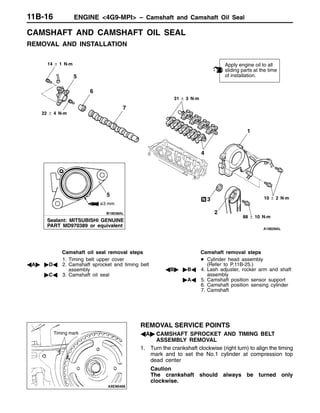 ENGINE <4G9-MPI> – Camshaft and Camshaft Oil Seal11B-16
CAMSHAFT AND CAMSHAFT OIL SEAL
REMOVAL AND INSTALLATION
1
2
6
3
4
7
5
Apply engine oil to all
sliding parts at the time
of installation.
31 ± 3 N·m
14 ± 1 N·m
22 ± 4 N·m
10 ± 2 N·m
88 ± 10 N·m
Sealant: MITSUBISHI GENUINE
PART MD970389 or equivalent
ø3 mm
5
Camshaft oil seal removal steps
1. Timing belt upper cover
AA" "DA 2. Camshaft sprocket and timing belt
assembly
"CA 3. Camshaft oil seal
Camshaft removal steps
D Cylinder head assembly
(Refer to P.11B-25.)
AB" "BA 4. Lash adjuster, rocker arm and shaft
assembly
"AA 5. Camshaft position sensor support
6. Camshaft position sensing cylinder
7. Camshaft
REMOVAL SERVICE POINTS
AA" CAMSHAFT SPROCKET AND TIMING BELT
ASSEMBLY REMOVAL
1. Turn the crankshaft clockwise (right turn) to align the timing
mark and to set the No.1 cylinder at compression top
dead center
Caution
The crankshaft should always be turned only
clockwise.
Timing mark
 