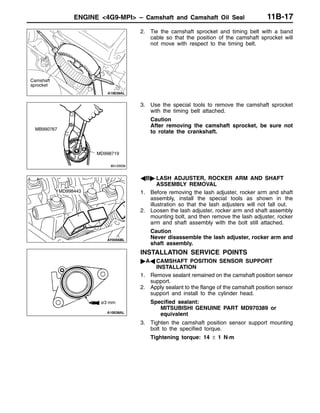ENGINE <4G9-MPI> – Camshaft and Camshaft Oil Seal 11B-17
2. Tie the camshaft sprocket and timing belt with a band
cable so that the position of the camshaft sprocket will
not move with respect to the timing belt.
3. Use the special tools to remove the camshaft sprocket
with the timing belt attached.
Caution
After removing the camshaft sprocket, be sure not
to rotate the crankshaft.
AB" LASH ADJUSTER, ROCKER ARM AND SHAFT
ASSEMBLY REMOVAL
1. Before removing the lash adjuster, rocker arm and shaft
assembly, install the special tools as shown in the
illustration so that the lash adjusters will not fall out.
2. Loosen the lash adjuster, rocker arm and shaft assembly
mounting bolt, and then remove the lash adjuster, rocker
arm and shaft assembly with the bolt still attached.
Caution
Never disassemble the lash adjuster, rocker arm and
shaft assembly.
INSTALLATION SERVICE POINTS
"AA CAMSHAFT POSITION SENSOR SUPPORT
INSTALLATION
1. Remove sealant remained on the camshaft position sensor
support.
2. Apply sealant to the flange of the camshaft position sensor
support and install to the cylinder head.
Specified sealant:
MITSUBISHI GENUINE PART MD970389 or
equivalent
3. Tighten the camshaft position sensor support mounting
bolt to the specified torque.
Tightening torque: 14 ± 1 N·m
Camshaft
sprocket
MB990767
MD998719
MD998443
ø3 mm
 