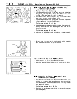 ENGINE <4G9-MPI> – Camshaft and Camshaft Oil Seal11B-18
"BA LASH ADJUSTER, ROCKER ARM AND SHAFT
ASSEMBLY INSTALLATION
1. Remove the rocker shaft spring.
2. Tighten the lash adjuster, rocker arm and shaft assembly
temporarily with mounting bolts so that all the rocker arms
on the intake side will not push the valves.
3. Install the rocker shaft spring and plug guide so that they
can meet at right angle to each other.
4. Tighten the lash adjuster, rocker arm and shaft assembly
mounting bolt to the specified torque.
Tightening torque: 31 ± 3 N·m
5. Install the the lash adjuster, rocker arm and shaft assembly
on the exhaust side, and then tighten the bolt to the
specified torque.
Tightening torque: 31 ± 3 N·m
6. Remove the special tool used for retaining the lash adjuster.
7. Ensure that the notch at the rocker shaft points towards
the direction as shown in the illustration.
"CA CAMSHAFT OIL SEAL INSTALLATION
1. Apply engine oil to the camshaft oil seal lip.
2. Use the special tool to press-fit the camshaft oil seal.
"DA CAMSHAFT SPROCKET AND TIMING BELT
ASSEMBLY INSTALLATION
1. Use the special tools to stop the camshaft sprocket from
turning in the same way as was done during removal,
and then tighten the camshaft sprocket securing bolt to
the specified torque.
Tightening torque: 88 ± 10 N·m
2. Remove the band cable which binds the camshaft sprocket
and timing belt.
Rocker shaft
spring
Plug guide
Notch
Notch
Front of engine
MD998713
 