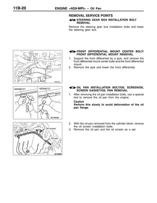ENGINE <4G9-MPI> – Oil Pan11B-20
REMOVAL SERVICE POINTS
AA" STEERING GEAR BOX INSTALLATION BOLT
REMOVAL
Remove the steering gear box installation bolts and lower
the steering gear box.
AB" FRONT DIFFERENTIAL MOUNT CENTER BOLT/
FRONT DIFFERENTIAL MOUNT REMOVAL
1. Support the front differential by a jack, and remove the
front differential mount center bolts and the front differential
mount.
2. Remove the jack and lower the front differential.
AC" OIL PAN INSTALLATION BOLT/OIL SCREEN/OIL
SCREEN GASKET/OIL PAN REMOVAL
1. After removing the oil pan installation bolts, use a special
tool to remove the oil pan from the engine.
Caution
Perform this slowly to avoid deformation of the oil
pan flange.
2. With the oil pan removed from the cylinder block, remove
the oil screen installation bolts.
3. Remove the oil pan and the oil screen as a set.
MD998727 MD998727
Oil screen
Oil pan
 