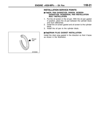 ENGINE <4G9-MPI> – Oil Pan 11B-21
INSTALLATION SERVICE POINTS
"AA OIL PAN GASKET/OIL PAN/OIL SCREEN
GASKET/OIL SCREEN/OIL PAN INSTALLATION
BOLT INSTALLATION
1. Put the oil screen in the oil pan. With the oil pan gasket
in position, place the oil pan between the cylinder block
and front differential.
2. Install the oil screen gasket and oil screen to the cylinder
block.
3. Install the oil pan to the cylinder block.
"BA DRAIN PLUG GASKET INSTALLATION
Install the drain plug gasket in the direction so that it faces
as shown in the illustration.
Oil pan
side
 